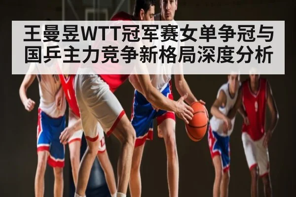 王曼昱WTT冠军赛女单争冠与国乒主力竞争新格局深度分析